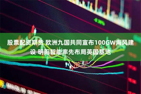 股票配资期货 欧洲九国共同宣布100GW海风建设 明阳智能率先布局英国基地
