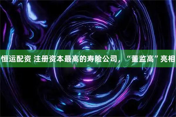 恒运配资 注册资本最高的寿险公司，“董监高”亮相