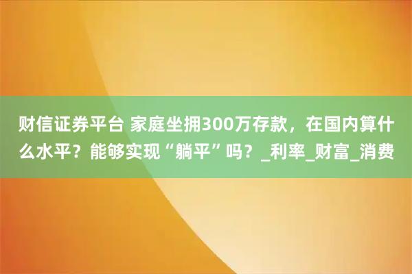财信证券平台 家庭坐拥300万存款，在国内算什么水平？能够实现“躺平”吗？_利率_财富_消费