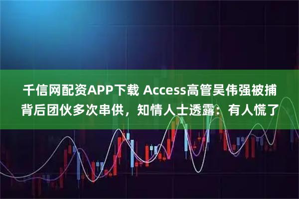 千信网配资APP下载 Access高管吴伟强被捕背后团伙多次串供，知情人士透露：有人慌了
