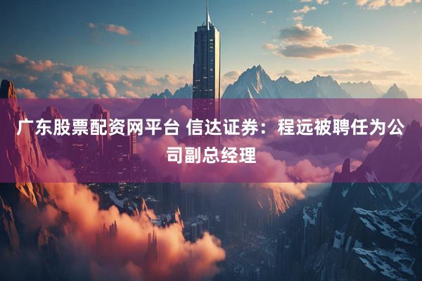 广东股票配资网平台 信达证券：程远被聘任为公司副总经理