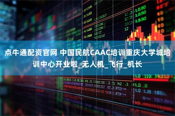 点牛通配资官网 中国民航CAAC培训重庆大学城培训中心开业啦_无人机_飞行_机长