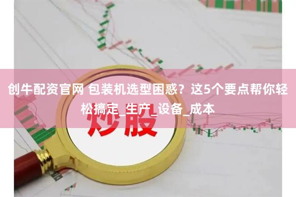 创牛配资官网 包装机选型困惑？这5个要点帮你轻松搞定_生产_设备_成本