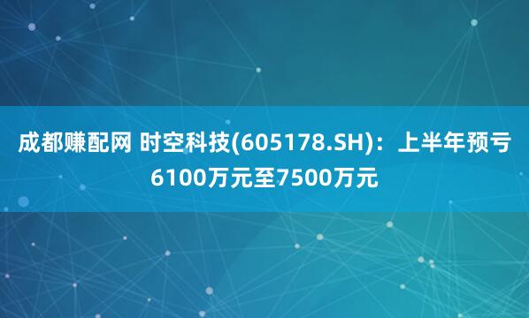 成都赚配网 时空科技(605178.SH):上半年预亏6100万元至7500万元