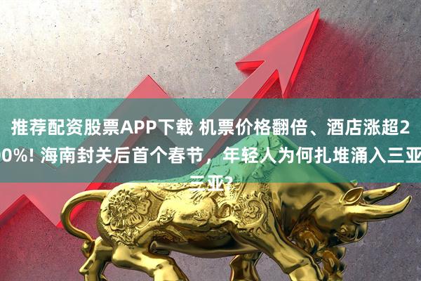 推荐配资股票APP下载 机票价格翻倍、酒店涨超200%! 海南封关后首个春节,年轻人为何扎堆涌入三亚?