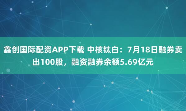 鑫创国际配资APP下载 中核钛白:7月18日融券卖出100股,融资融券余额5.69亿元