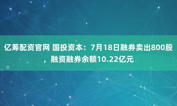 亿筹配资官网 国投资本:7月18日融券卖出800股,融资融券余额10.22亿元