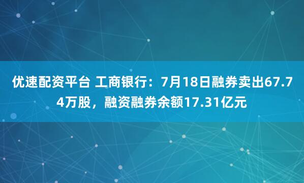 优速配资平台 工商银行：7月18日融券卖出67.74万股，融资融券余额17.31亿元