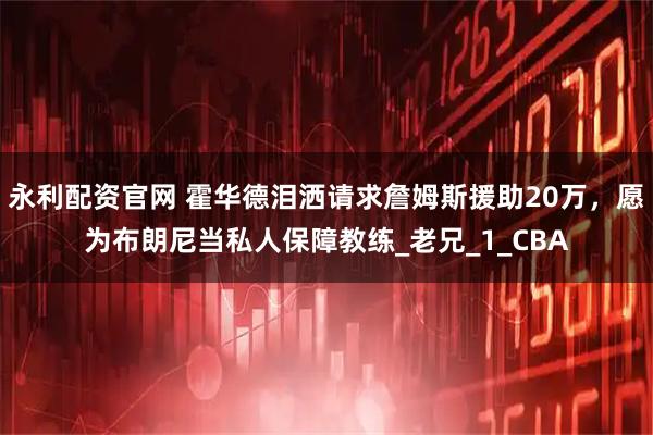 永利配资官网 霍华德泪洒请求詹姆斯援助20万，愿为布朗尼当私人保障教练_老兄_1_CBA