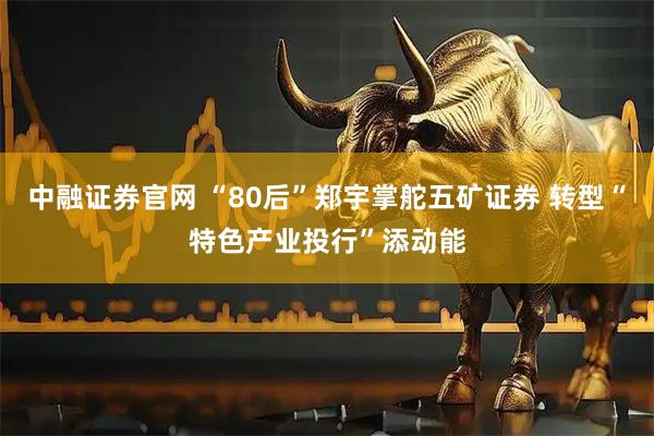 中融证券官网 “80后”郑宇掌舵五矿证券 转型“特色产业投行”添动能