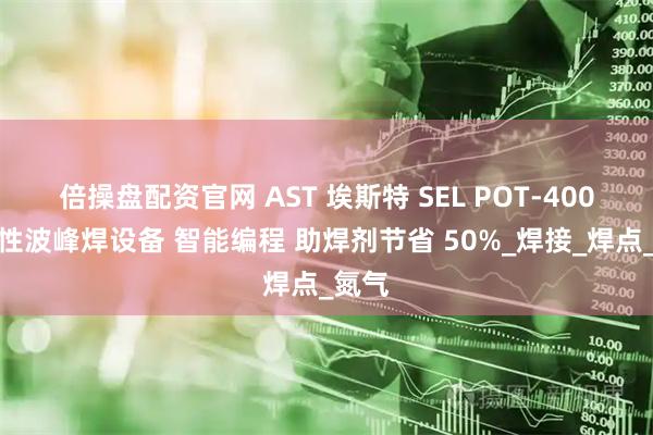 倍操盘配资官网 AST 埃斯特 SEL POT-400选择性波峰焊设备 智能编程 助焊剂节省 50%_焊接_焊点_氮气
