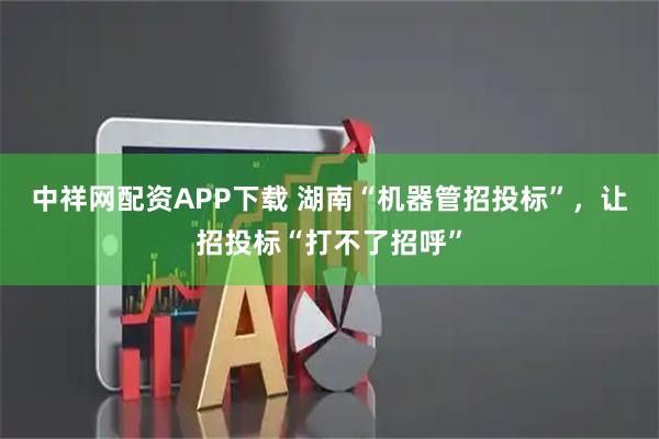 中祥网配资APP下载 湖南“机器管招投标”,让招投标“打不了招呼”