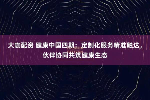 大咖配资 健康中国四期：定制化服务精准触达，伙伴协同共筑健康生态
