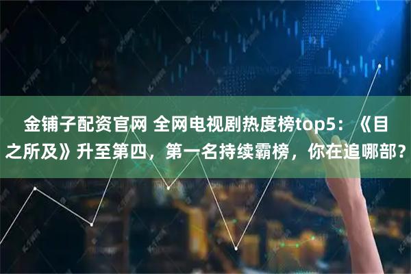 金铺子配资官网 全网电视剧热度榜top5：《目之所及》升至第四，第一名持续霸榜，你在追哪部？