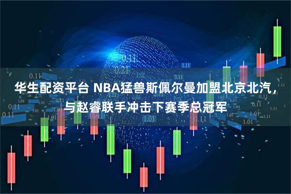 华生配资平台 NBA猛兽斯佩尔曼加盟北京北汽,与赵睿联手冲击下赛季总冠军