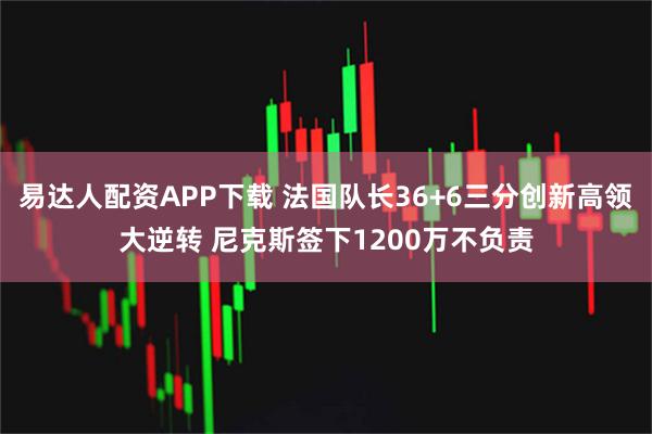 易达人配资APP下载 法国队长36+6三分创新高领大逆转 尼克斯签下1200万不负责