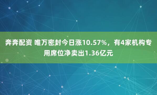 奔奔配资 唯万密封今日涨10.57%，有4家机构专用席位净卖出1.36亿元