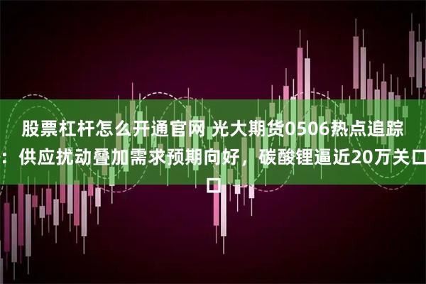 股票杠杆怎么开通官网 光大期货0506热点追踪：供应扰动叠加需求预期向好，碳酸锂逼近20万关口